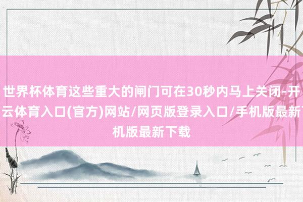 世界杯体育这些重大的闸门可在30秒内马上关闭-开yun云体育入口(官方)网站/网页版登录入口/手机版最新下载