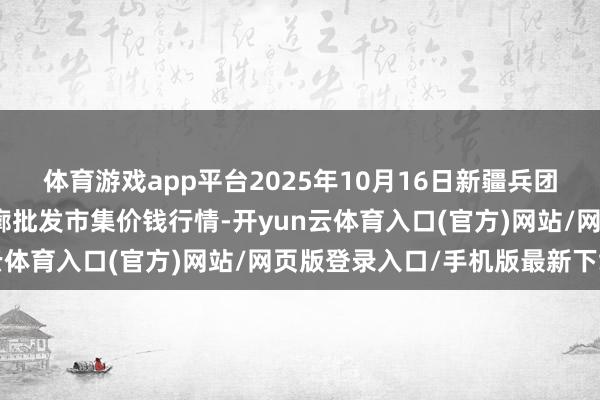 体育游戏app平台2025年10月16日新疆兵团第五师三和农副家具轮廓批发市集价钱行情-开yun云体育入口(官方)网站/网页版登录入口/手机版最新下载