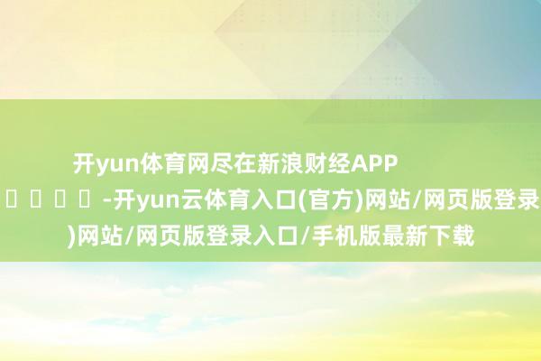 开yun体育网尽在新浪财经APP -开yun云体育入口(官方)网站/网页版登录入口/手机版最新下载