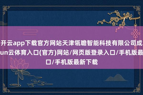 开云app下载官方网站天津瓴瞻智能科技有限公司成立-开yun云体育入口(官方)网站/网页版登录入口/手机版最新下载