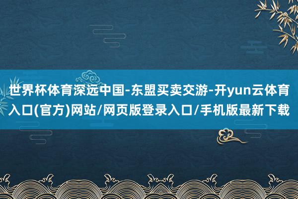 世界杯体育深远中国-东盟买卖交游-开yun云体育入口(官方)网站/网页版登录入口/手机版最新下载