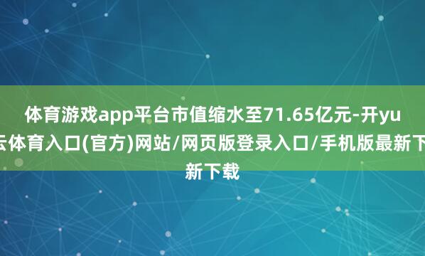 体育游戏app平台市值缩水至71.65亿元-开yun云体育入口(官方)网站/网页版登录入口/手机版最新下载