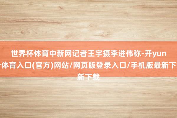世界杯体育中新网记者王宇摄　　李进伟称-开yun云体育入口(官方)网站/网页版登录入口/手机版最新下载