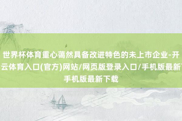 世界杯体育重心蔼然具备改进特色的未上市企业-开yun云体育入口(官方)网站/网页版登录入口/手机版最新下载