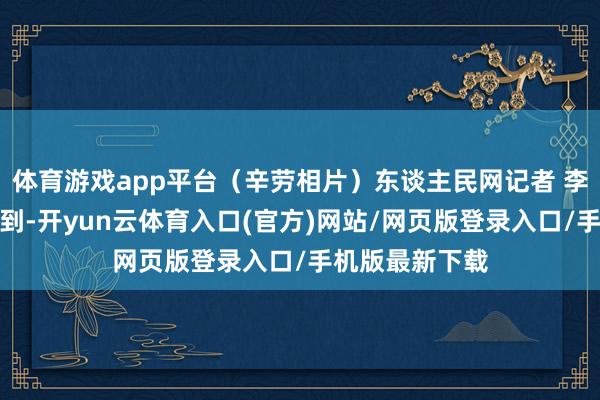 体育游戏app平台（辛劳相片）东谈主民网记者 李洋摄记者了解到-开yun云体育入口(官方)网站/网页版登录入口/手机版最新下载