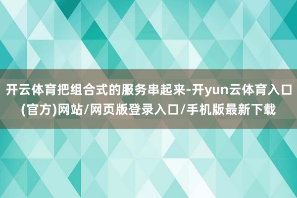 开云体育把组合式的服务串起来-开yun云体育入口(官方)网站/网页版登录入口/手机版最新下载