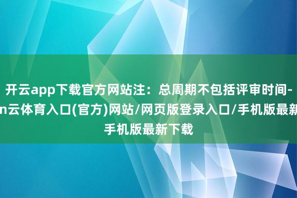 开云app下载官方网站注：总周期不包括评审时间-开yun云体育入口(官方)网站/网页版登录入口/手机版最新下载