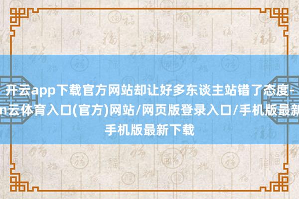 开云app下载官方网站却让好多东谈主站错了态度-开yun云体育入口(官方)网站/网页版登录入口/手机版最新下载
