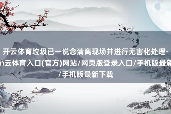 开云体育垃圾已一说念清离现场并进行无害化处理-开yun云体育入口(官方)网站/网页版登录入口/手机版最新下载
