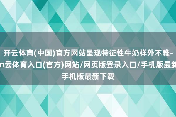 开云体育(中国)官方网站呈现特征性牛奶样外不雅-开yun云体育入口(官方)网站/网页版登录入口/手机版最新下载
