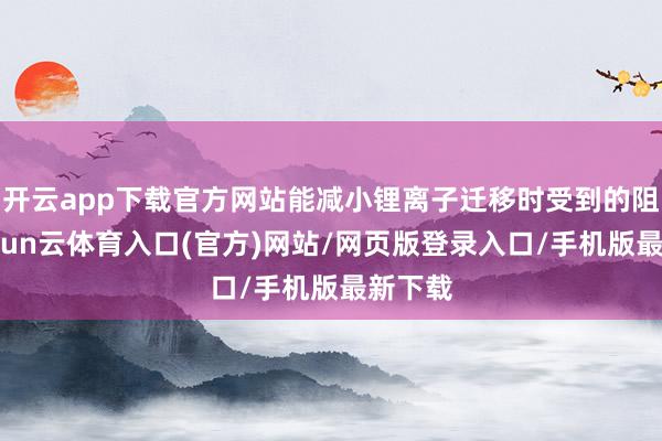 开云app下载官方网站能减小锂离子迁移时受到的阻遏-开yun云体育入口(官方)网站/网页版登录入口/手机版最新下载