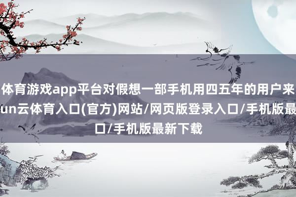 体育游戏app平台对假想一部手机用四五年的用户来说-开yun云体育入口(官方)网站/网页版登录入口/手机版最新下载