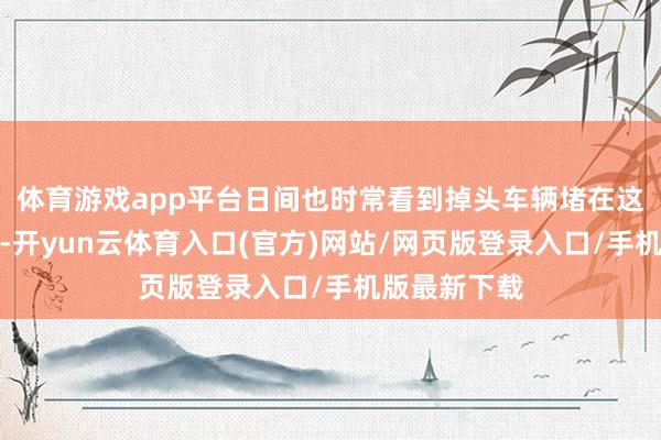体育游戏app平台日间也时常看到掉头车辆堵在这里排成长队-开yun云体育入口(官方)网站/网页版登录入口/手机版最新下载