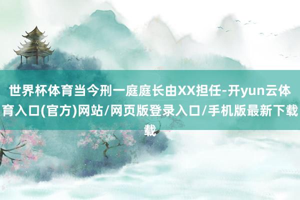 世界杯体育当今刑一庭庭长由XX担任-开yun云体育入口(官方)网站/网页版登录入口/手机版最新下载