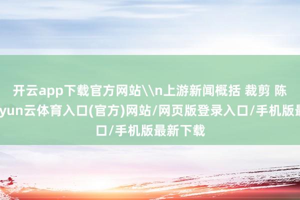 开云app下载官方网站\n上游新闻概括 裁剪 陈艳琦-开yun云体育入口(官方)网站/网页版登录入口/手机版最新下载