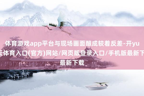体育游戏app平台与现场画面酿成较着反差-开yun云体育入口(官方)网站/网页版登录入口/手机版最新下载