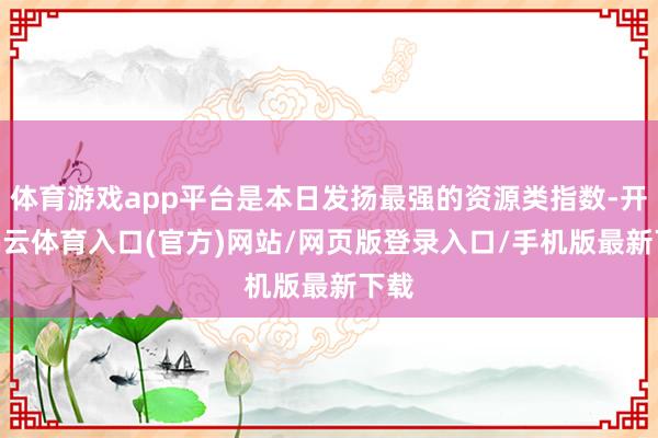 体育游戏app平台是本日发扬最强的资源类指数-开yun云体育入口(官方)网站/网页版登录入口/手机版最新下载