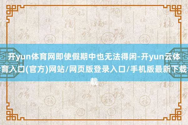 开yun体育网即使假期中也无法得闲-开yun云体育入口(官方)网站/网页版登录入口/手机版最新下载