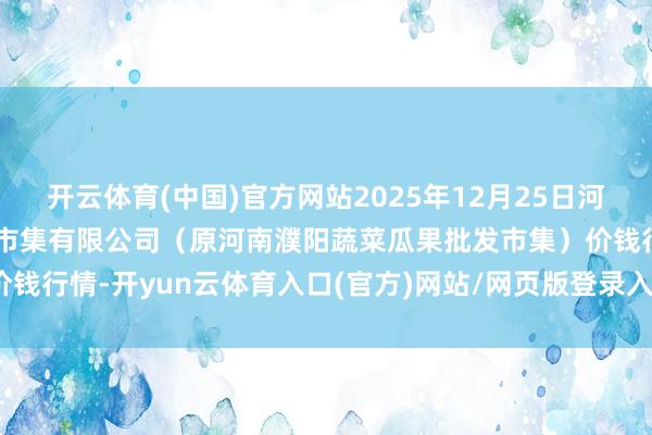 开云体育(中国)官方网站2025年12月25日河南濮阳宏进农副居品批发市集有限公司(原河南濮阳蔬菜瓜果批发市集)价钱行情-开yun云体育入口(官方)网站/网页版登录入口/手机版最新下载
