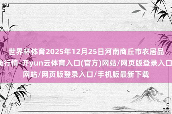 世界杯体育2025年12月25日河南商丘市农居品中心批发阛阓价钱行情-开yun云体育入口(官方)网站/网页版登录入口/手机版最新下载