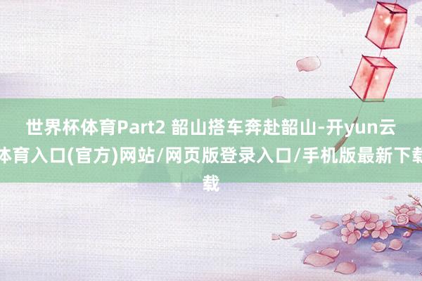 世界杯体育Part2 韶山搭车奔赴韶山-开yun云体育入口(官方)网站/网页版登录入口/手机版最新下载