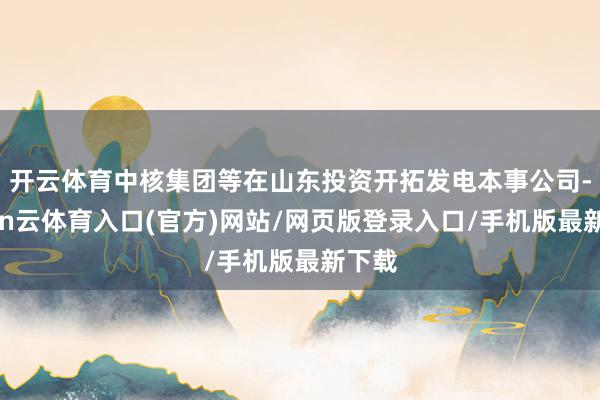 开云体育中核集团等在山东投资开拓发电本事公司-开yun云体育入口(官方)网站/网页版登录入口/手机版最新下载
