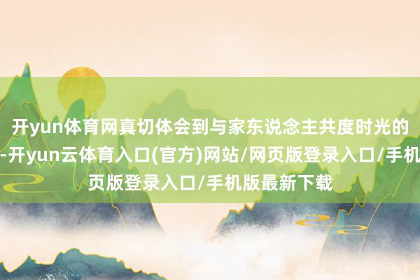 开yun体育网真切体会到与家东说念主共度时光的温馨与幸福-开yun云体育入口(官方)网站/网页版登录入口/手机版最新下载