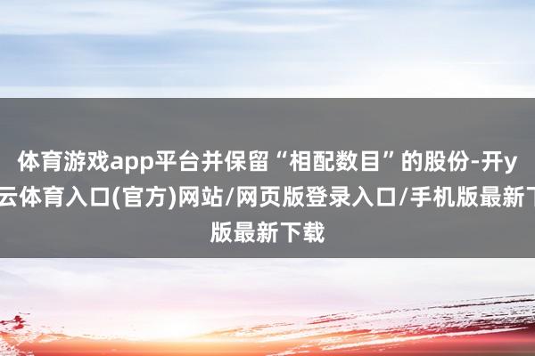体育游戏app平台并保留“相配数目”的股份-开yun云体育入口(官方)网站/网页版登录入口/手机版最新下载