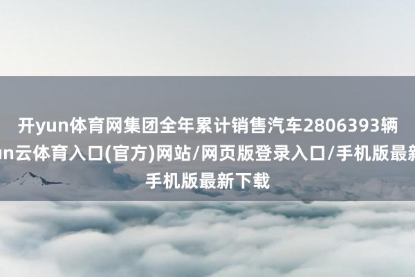 开yun体育网集团全年累计销售汽车2806393辆-开yun云体育入口(官方)网站/网页版登录入口/手机版最新下载
