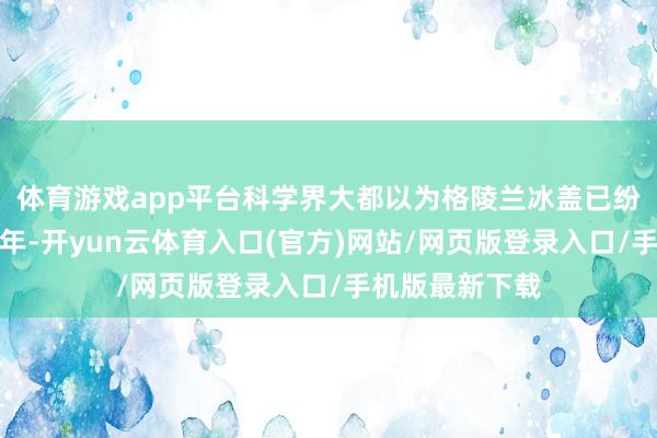 体育游戏app平台科学界大都以为格陵兰冰盖已纷乱存在数十万年-开yun云体育入口(官方)网站/网页版登录入口/手机版最新下载