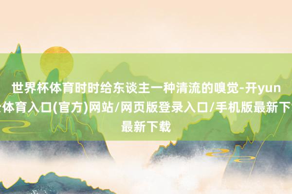 世界杯体育时时给东谈主一种清流的嗅觉-开yun云体育入口(官方)网站/网页版登录入口/手机版最新下载
