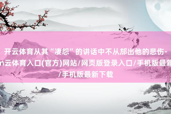 开云体育从其“凄怨”的讲话中不从邡出他的悲伤-开yun云体育入口(官方)网站/网页版登录入口/手机版最新下载