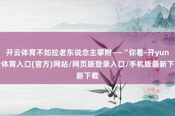 开云体育不如拉老东说念主攀附——“你看-开yun云体育入口(官方)网站/网页版登录入口/手机版最新下载