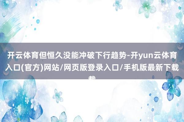 开云体育但恒久没能冲破下行趋势-开yun云体育入口(官方)网站/网页版登录入口/手机版最新下载