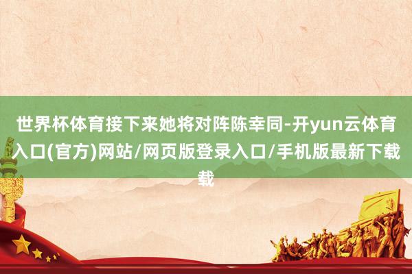 世界杯体育接下来她将对阵陈幸同-开yun云体育入口(官方)网站/网页版登录入口/手机版最新下载